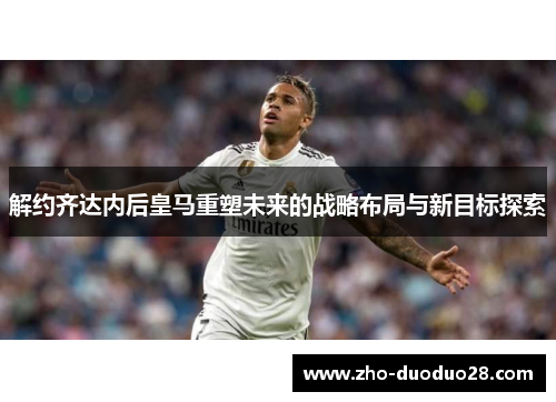 解约齐达内后皇马重塑未来的战略布局与新目标探索