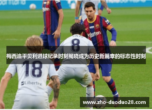 梅西追平贝利进球纪录时刻揭晓成为历史新篇章的标志性时刻