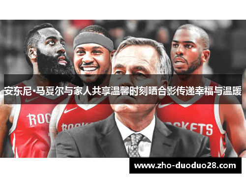 安东尼·马夏尔与家人共享温馨时刻晒合影传递幸福与温暖 安东尼·马夏尔与家人共享温馨时刻晒合影传递幸福与温暖