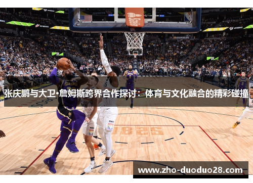 张庆鹏与大卫·詹姆斯跨界合作探讨：体育与文化融合的精彩碰撞