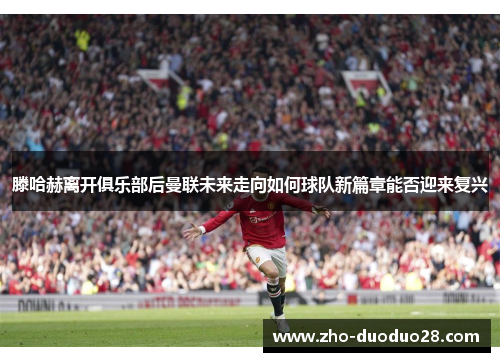 滕哈赫离开俱乐部后曼联未来走向如何球队新篇章能否迎来复兴