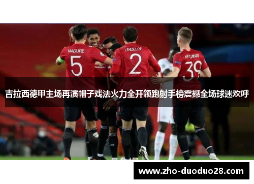吉拉西德甲主场再演帽子戏法火力全开领跑射手榜震撼全场球迷欢呼 吉拉西德甲主场再演帽子戏法火力全开领跑射手榜震撼全场球迷欢呼