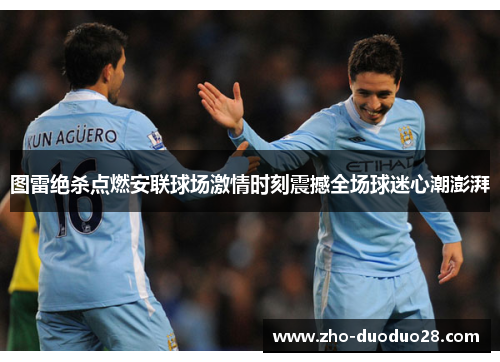 图雷绝杀点燃安联球场激情时刻震撼全场球迷心潮澎湃 图雷绝杀点燃安联球场激情时刻震撼全场球迷心潮澎湃