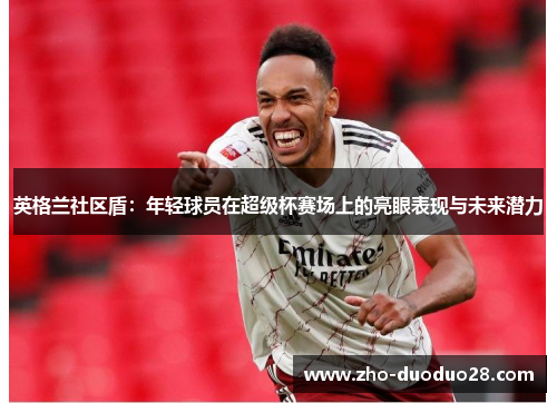 英格兰社区盾：年轻球员在超级杯赛场上的亮眼表现与未来潜力