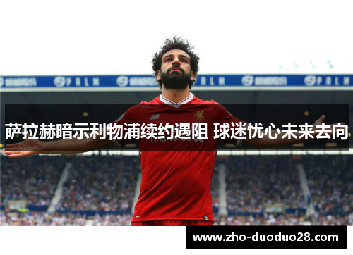 萨拉赫暗示利物浦续约遇阻 球迷忧心未来去向 萨拉赫暗示利物浦续约遇阻 球迷忧心未来去向