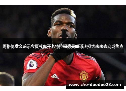 阿格博发文暗示今夏或离开老特拉福德曼联球迷担忧未来去向成焦点
